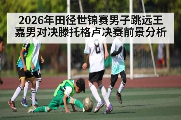 2026年田径世锦赛男子跳远王嘉男对决滕托格卢决赛前景分析